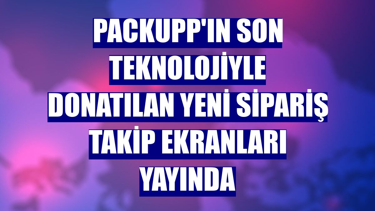 PackUpp'ın son teknolojiyle donatılan yeni sipariş takip ekranları yayında