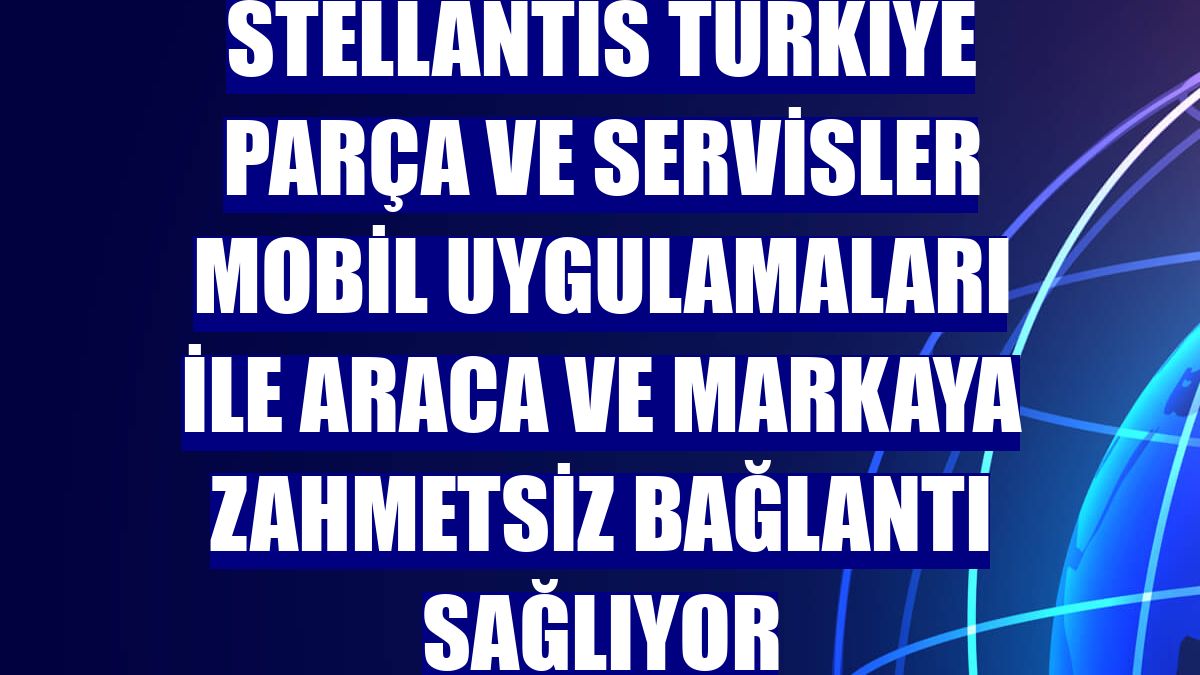 Stellantis Türkiye Parça ve Servisler mobil uygulamaları ile araca ve markaya zahmetsiz bağlantı sağlıyor