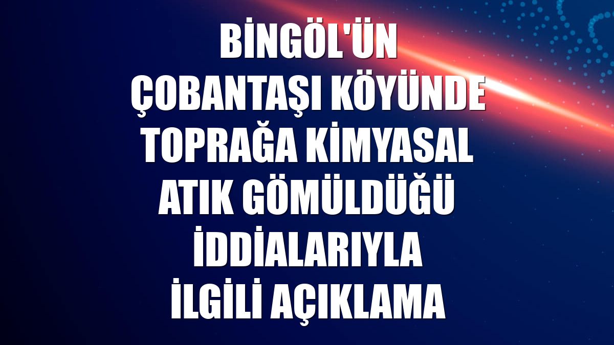 Bingöl'ün Çobantaşı köyünde toprağa kimyasal atık gömüldüğü iddialarıyla ilgili açıklama