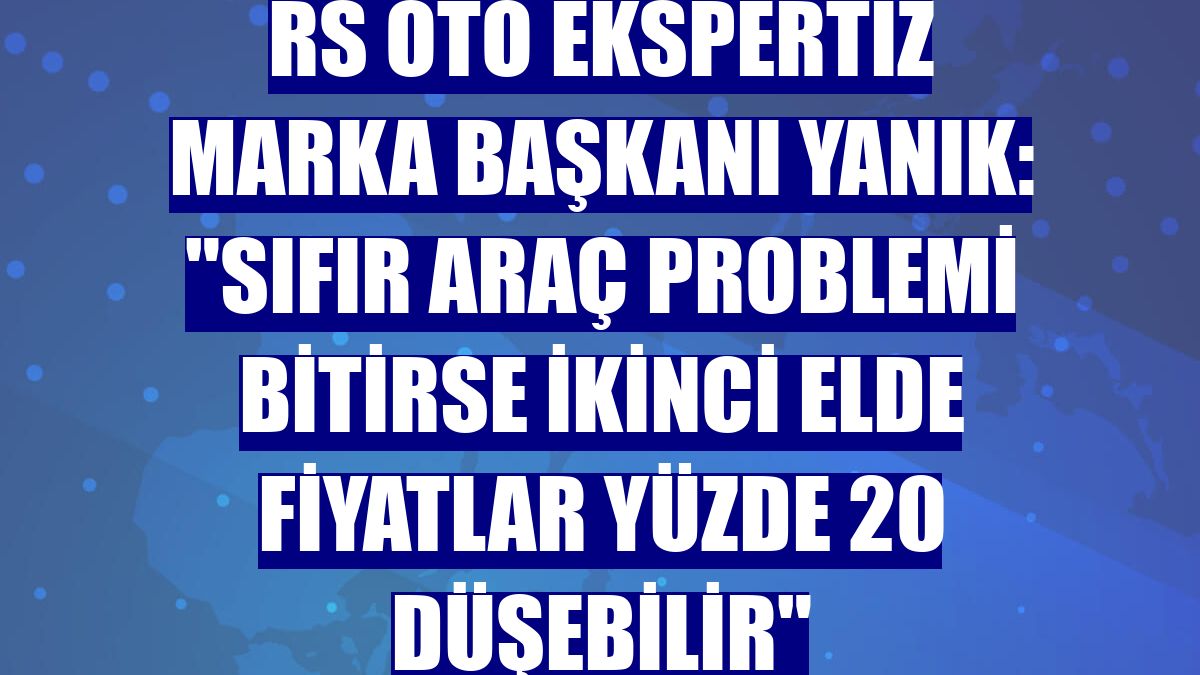 RS Oto Ekspertiz Marka Başkanı Yanık: "Sıfır araç problemi bitirse ikinci elde fiyatlar yüzde 20 düşebilir"