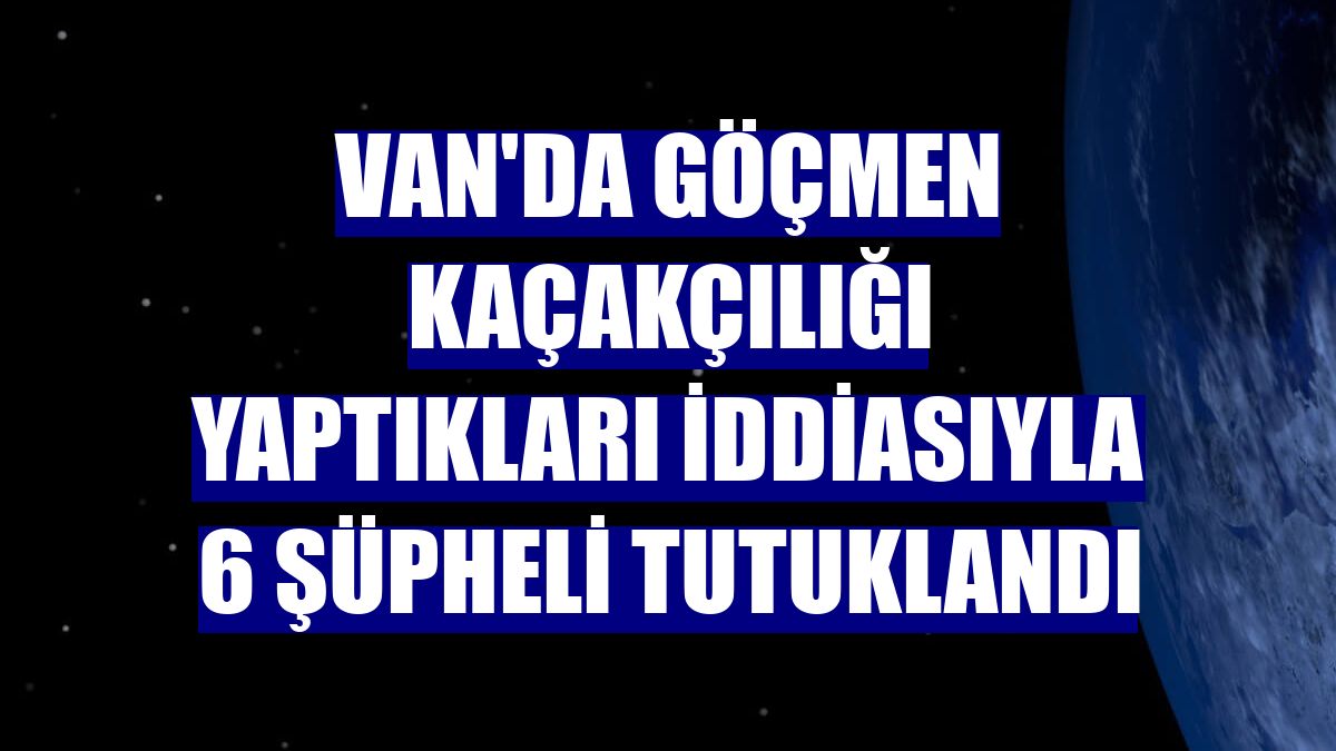 Van'da göçmen kaçakçılığı yaptıkları iddiasıyla 6 şüpheli tutuklandı