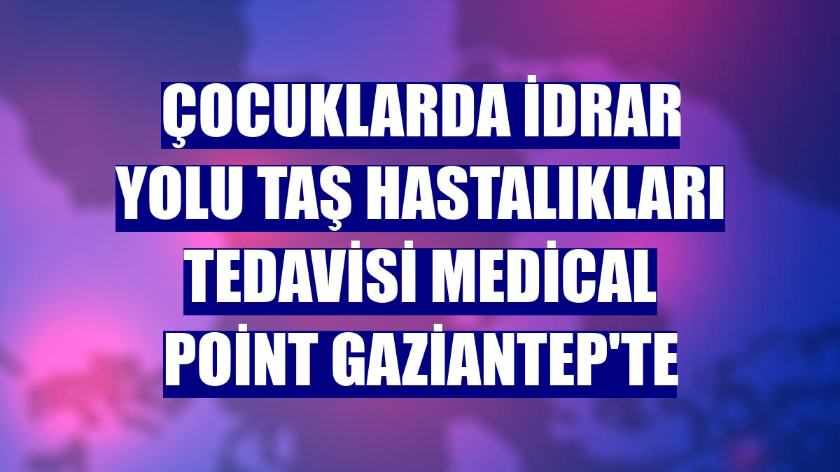 Çocuklarda idrar yolu taş hastalıkları tedavisi Medical Point Gaziantep'te