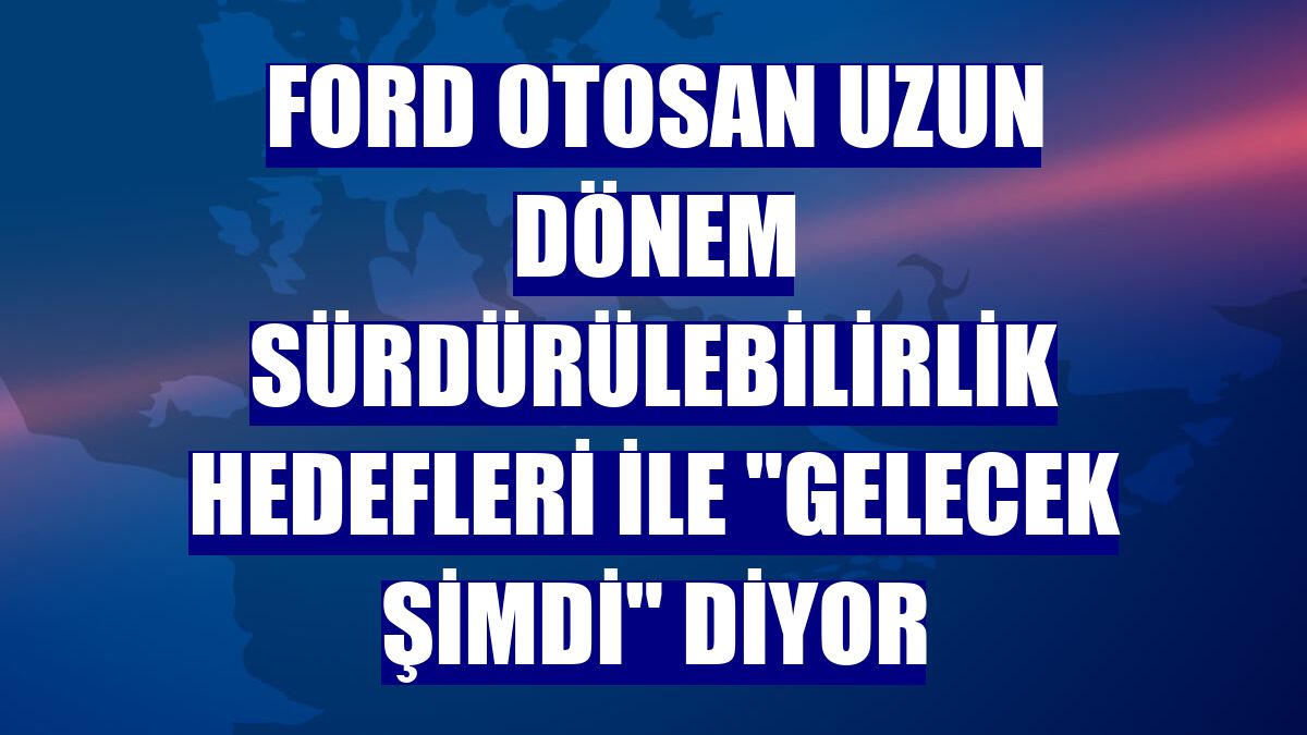Ford Otosan uzun dönem sürdürülebilirlik hedefleri ile "Gelecek Şimdi" diyor