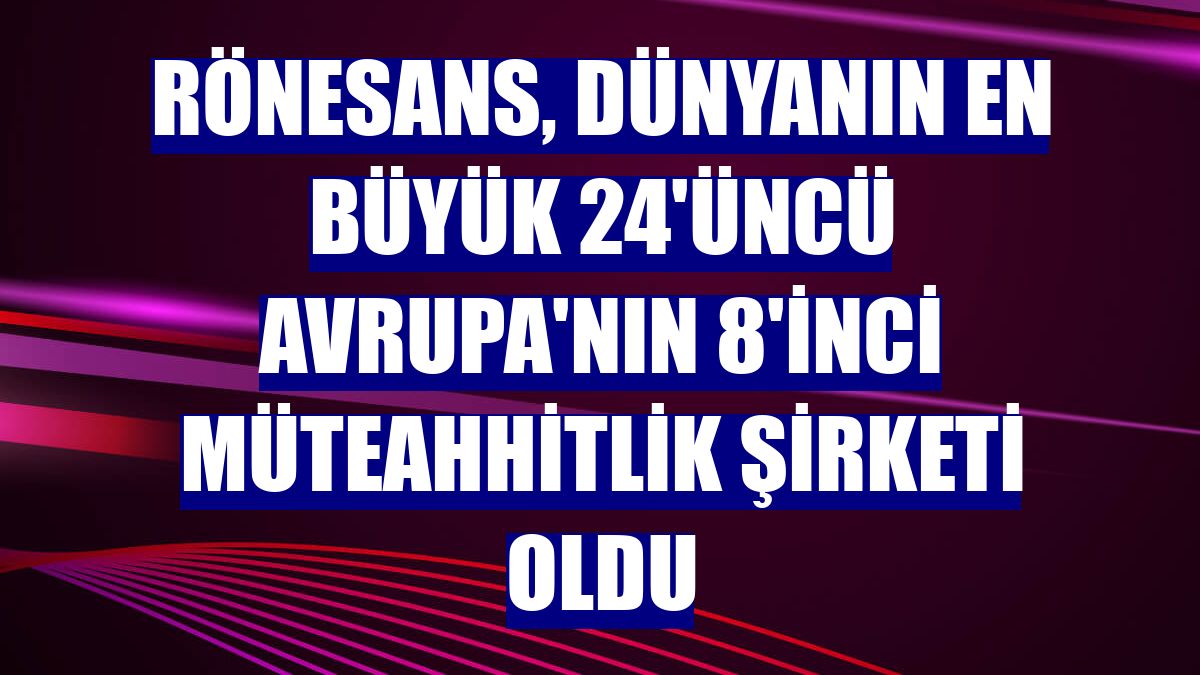 Rönesans, dünyanın en büyük 24'üncü Avrupa'nın 8'inci müteahhitlik şirketi oldu