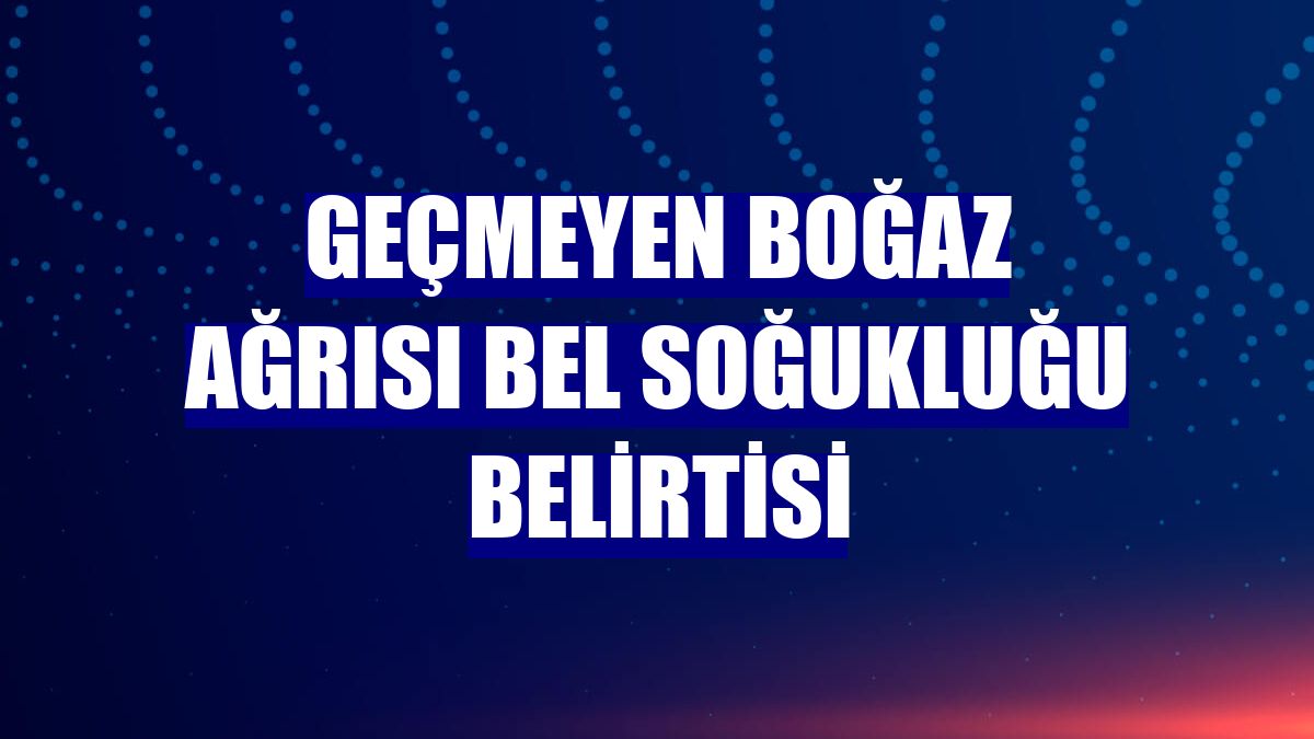 Geçmeyen boğaz ağrısı bel soğukluğu belirtisi