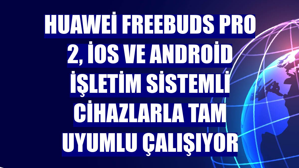 Huawei FreeBuds Pro 2, iOS ve Android işletim sistemli cihazlarla tam uyumlu çalışıyor