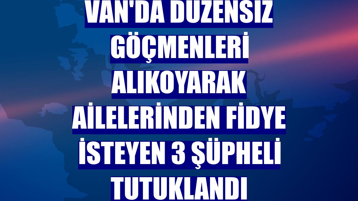 Van'da düzensiz göçmenleri alıkoyarak ailelerinden fidye isteyen 3 şüpheli tutuklandı