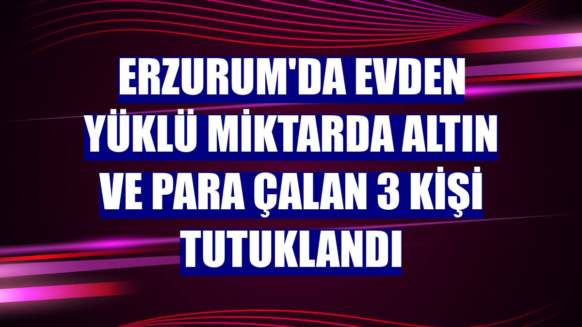 Erzurum'da evden yüklü miktarda altın ve para çalan 3 kişi tutuklandı