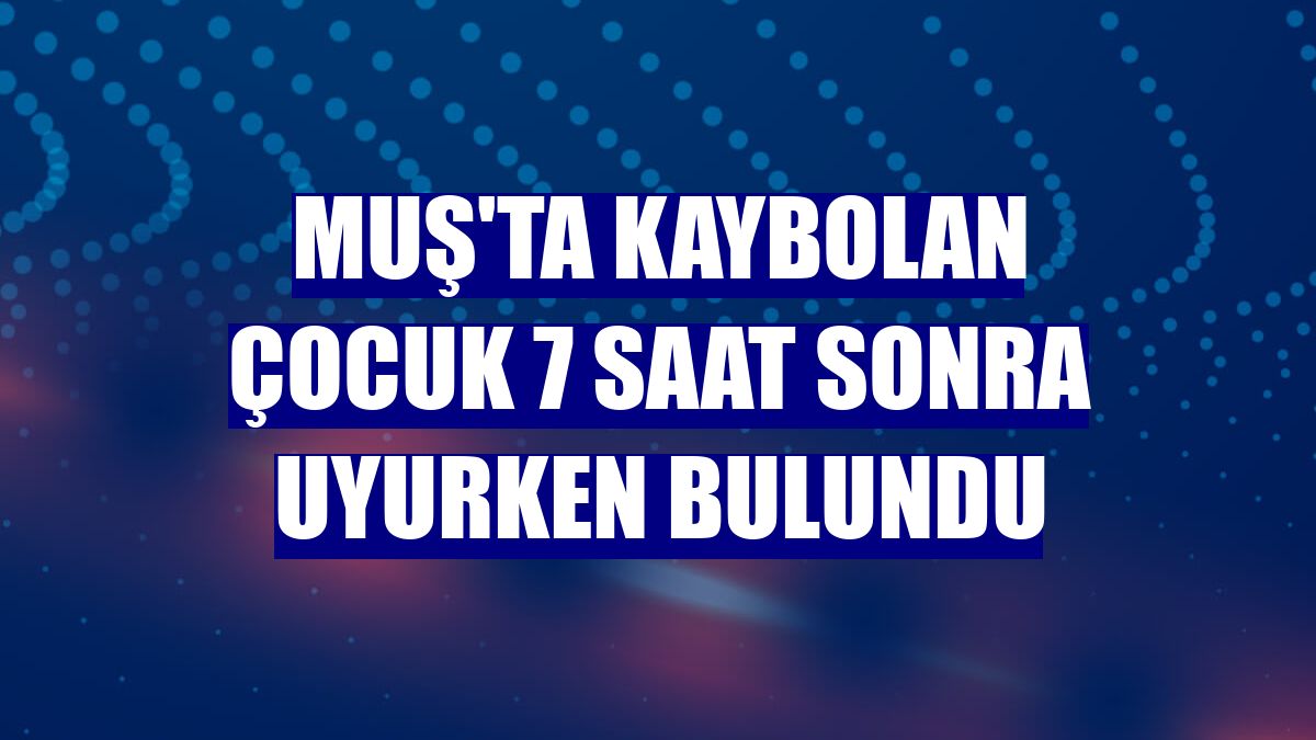 Muş'ta kaybolan çocuk 7 saat sonra uyurken bulundu
