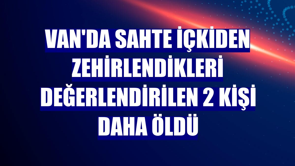 Van'da sahte içkiden zehirlendikleri değerlendirilen 2 kişi daha öldü