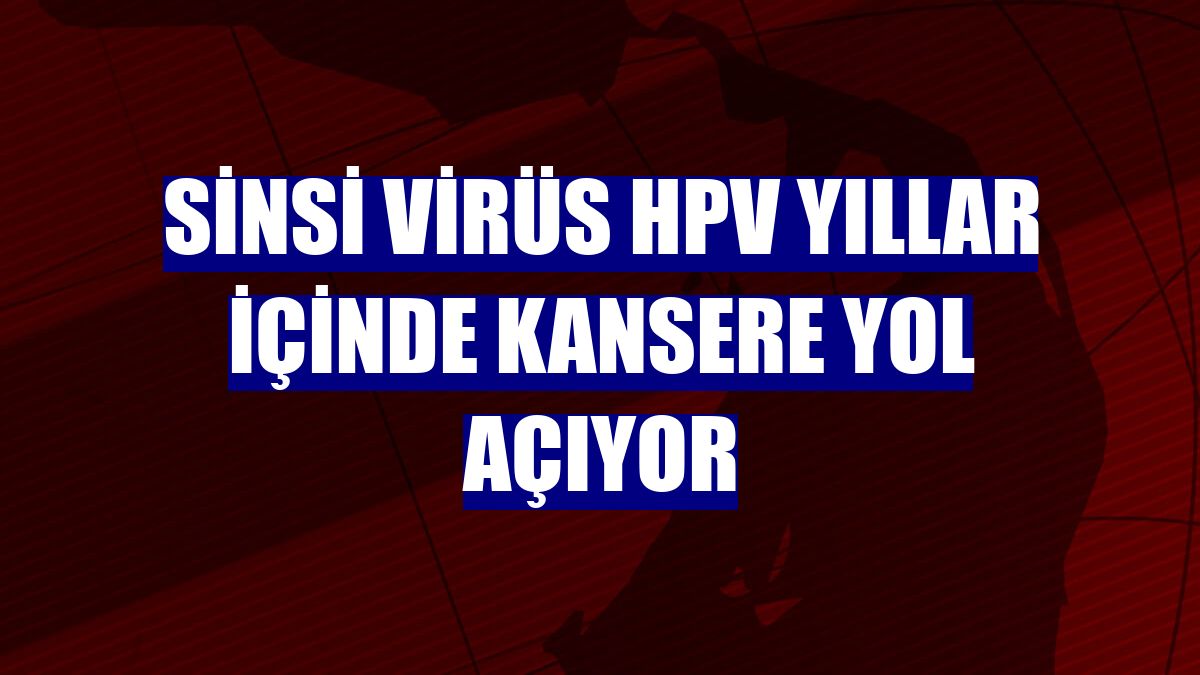 Sinsi virüs HPV yıllar içinde kansere yol açıyor