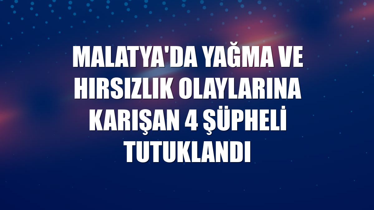 Malatya'da yağma ve hırsızlık olaylarına karışan 4 şüpheli tutuklandı