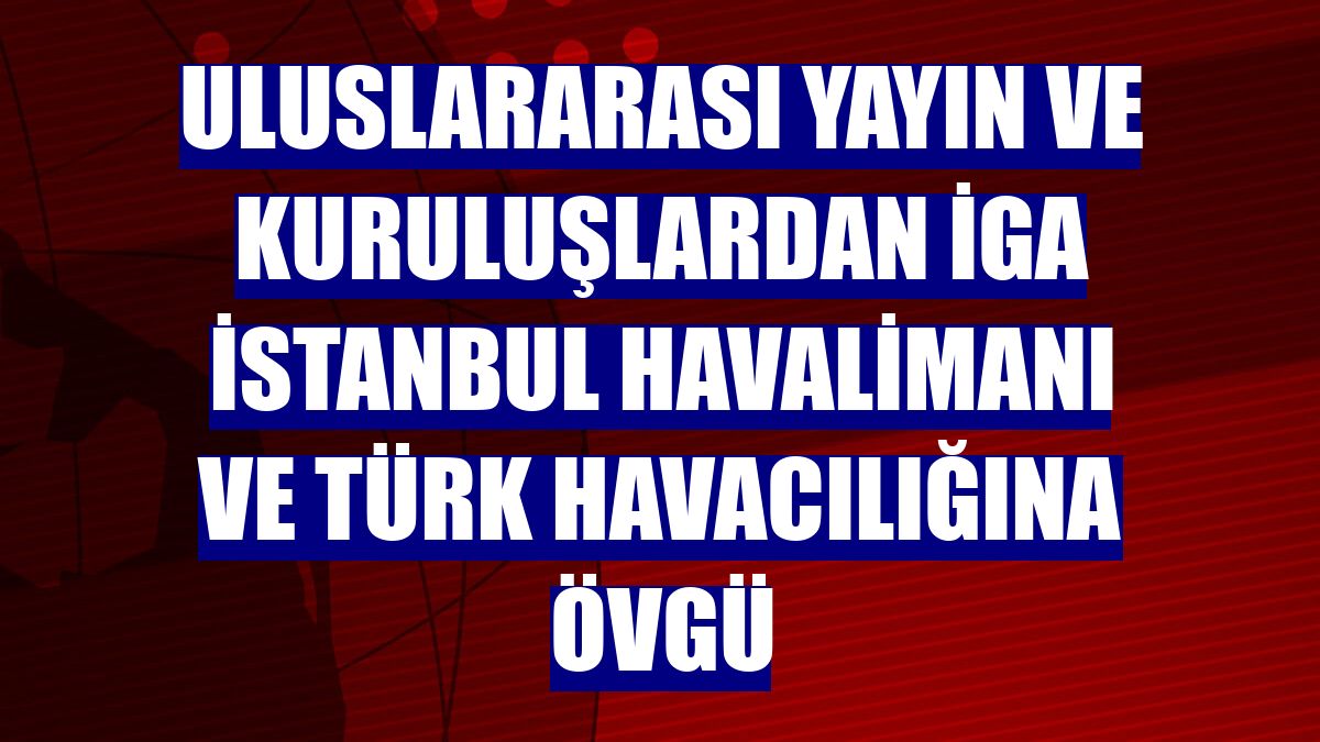 Uluslararası yayın ve kuruluşlardan İGA İstanbul Havalimanı ve Türk havacılığına övgü