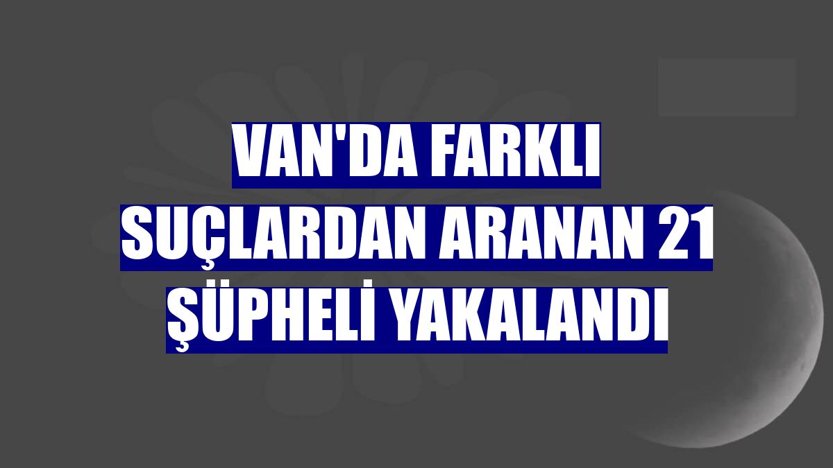 Van'da farklı suçlardan aranan 21 şüpheli yakalandı