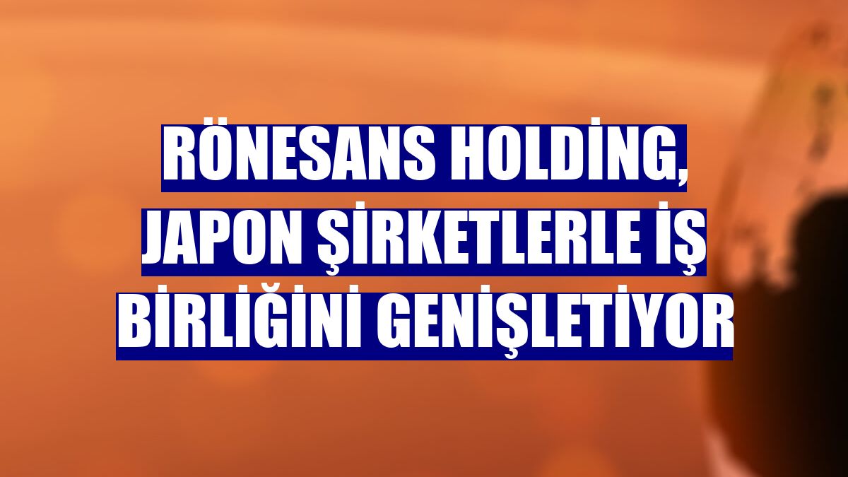 Rönesans Holding, Japon şirketlerle iş birliğini genişletiyor