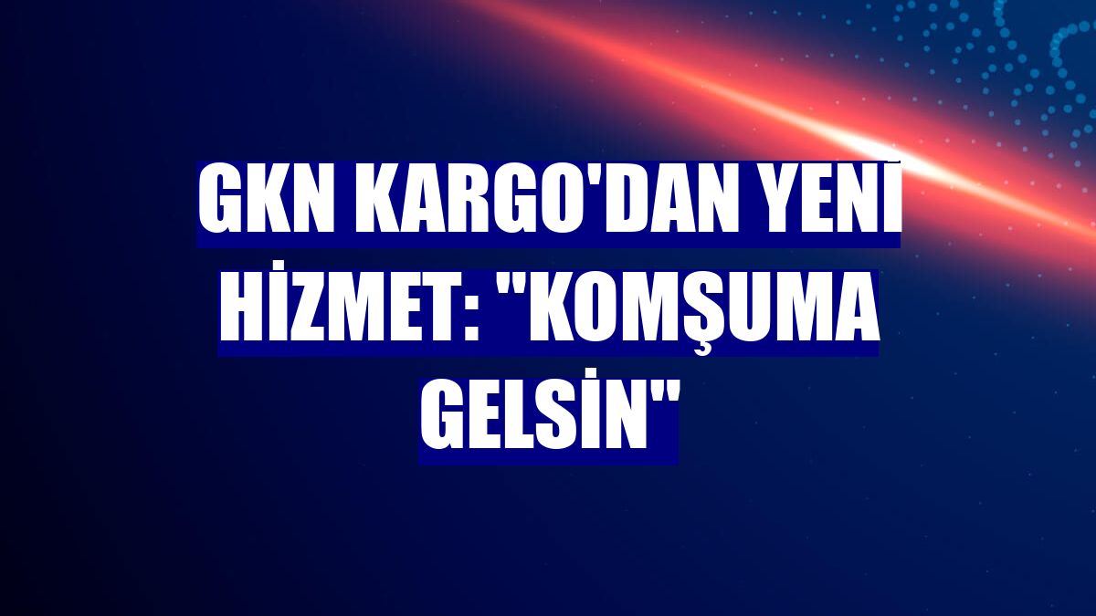 GKN Kargo'dan yeni hizmet: "Komşuma Gelsin"