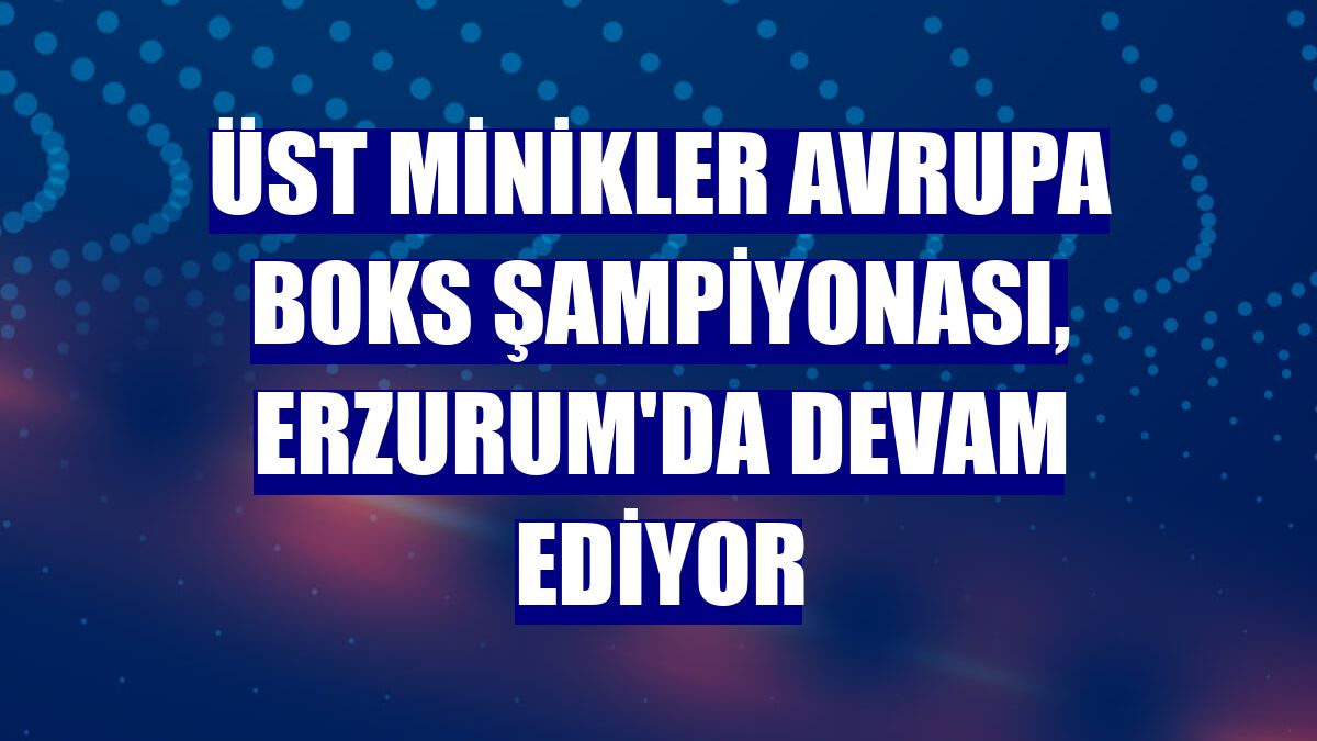 Üst Minikler Avrupa Boks Şampiyonası, Erzurum'da devam ediyor