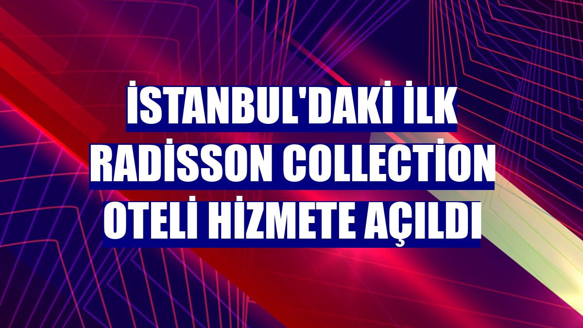 İstanbul'daki ilk Radisson Collection oteli hizmete açıldı