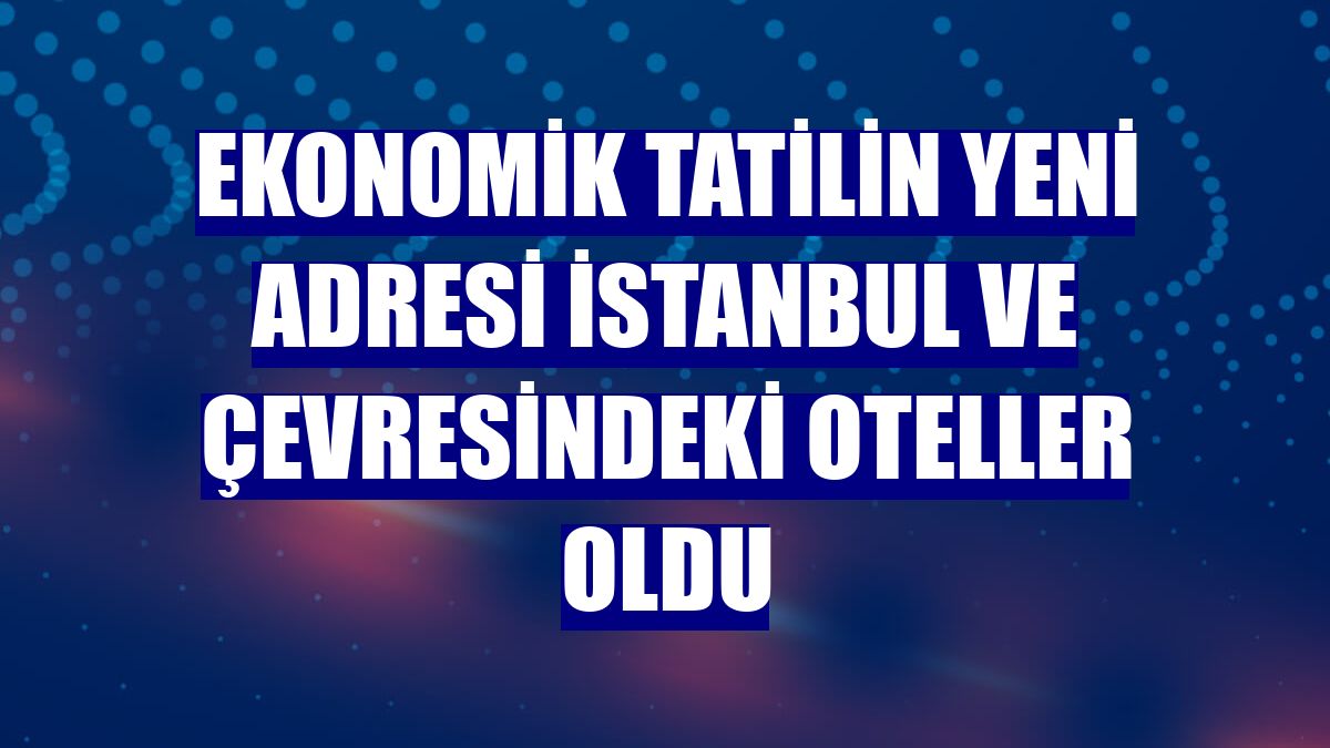 Ekonomik tatilin yeni adresi İstanbul ve çevresindeki oteller oldu