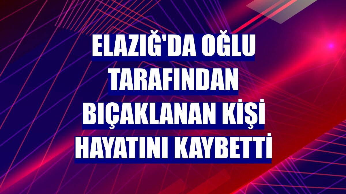 Elazığ'da oğlu tarafından bıçaklanan kişi hayatını kaybetti