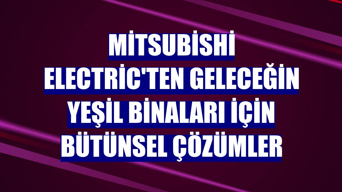 Mitsubishi Electric'ten geleceğin yeşil binaları için bütünsel çözümler