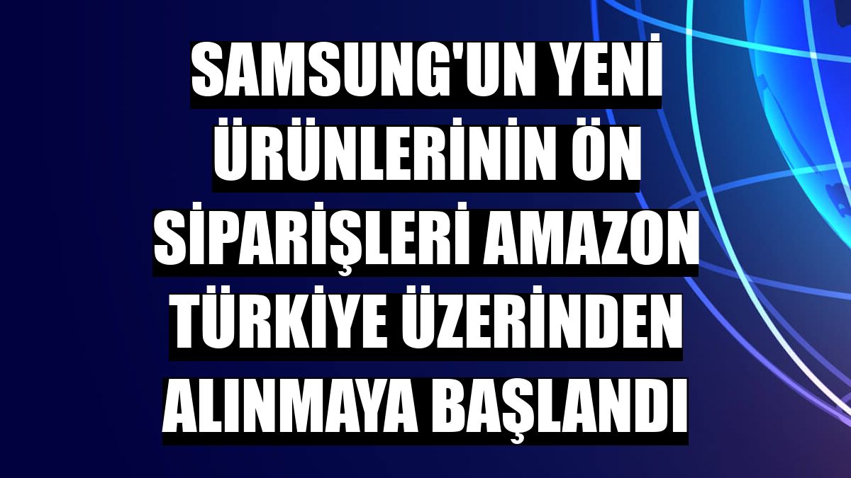 Samsung'un yeni ürünlerinin ön siparişleri Amazon Türkiye üzerinden alınmaya başlandı