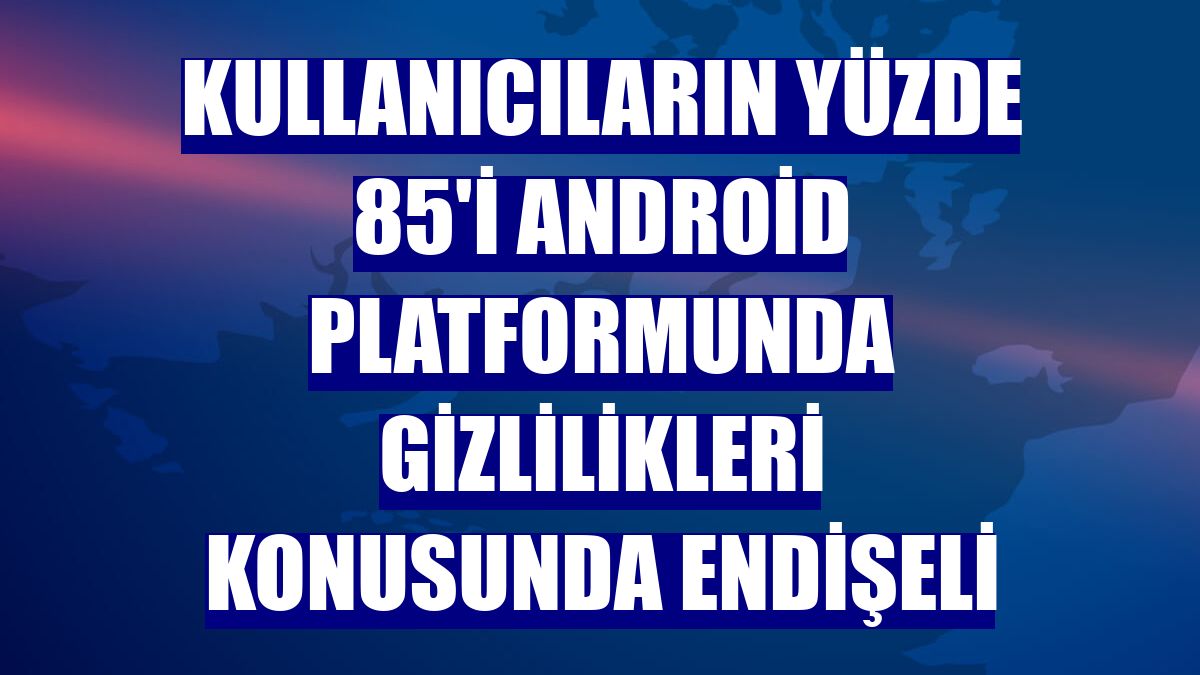 Kullanıcıların yüzde 85'i Android platformunda gizlilikleri konusunda endişeli