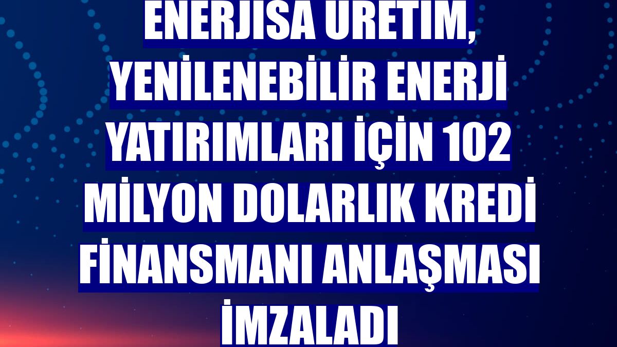 Enerjisa Üretim, yenilenebilir enerji yatırımları için 102 milyon dolarlık kredi finansmanı anlaşması imzaladı