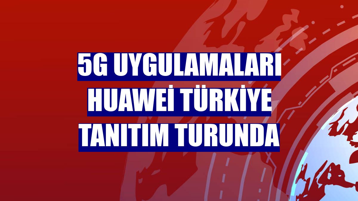 5G uygulamaları Huawei Türkiye tanıtım turunda