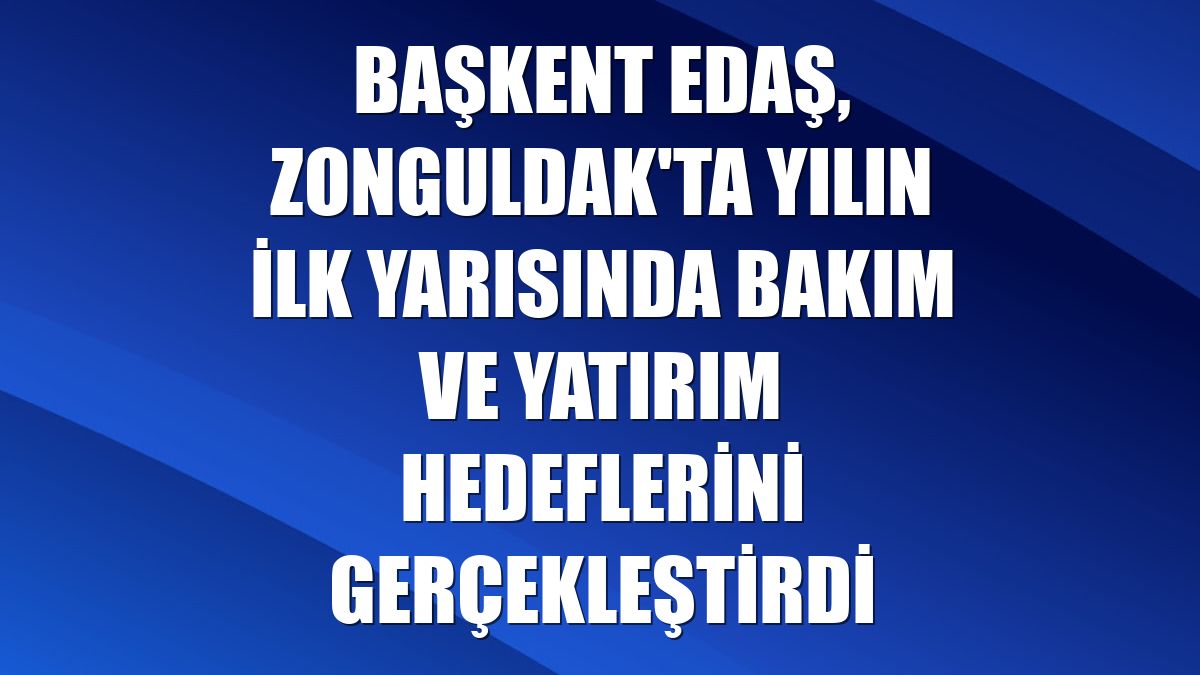 Başkent EDAŞ, Zonguldak'ta yılın ilk yarısında bakım ve yatırım hedeflerini gerçekleştirdi