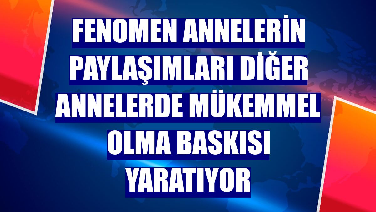 Fenomen annelerin paylaşımları diğer annelerde mükemmel olma baskısı yaratıyor