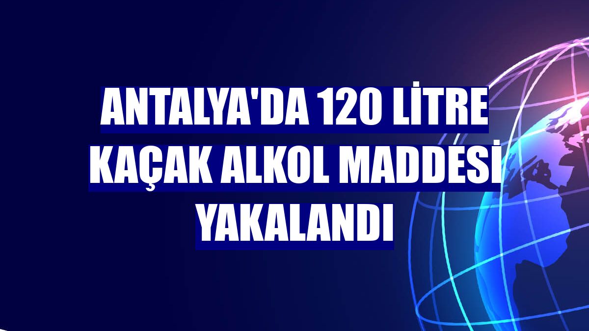 Antalya'da 120 litre kaçak alkol maddesi yakalandı