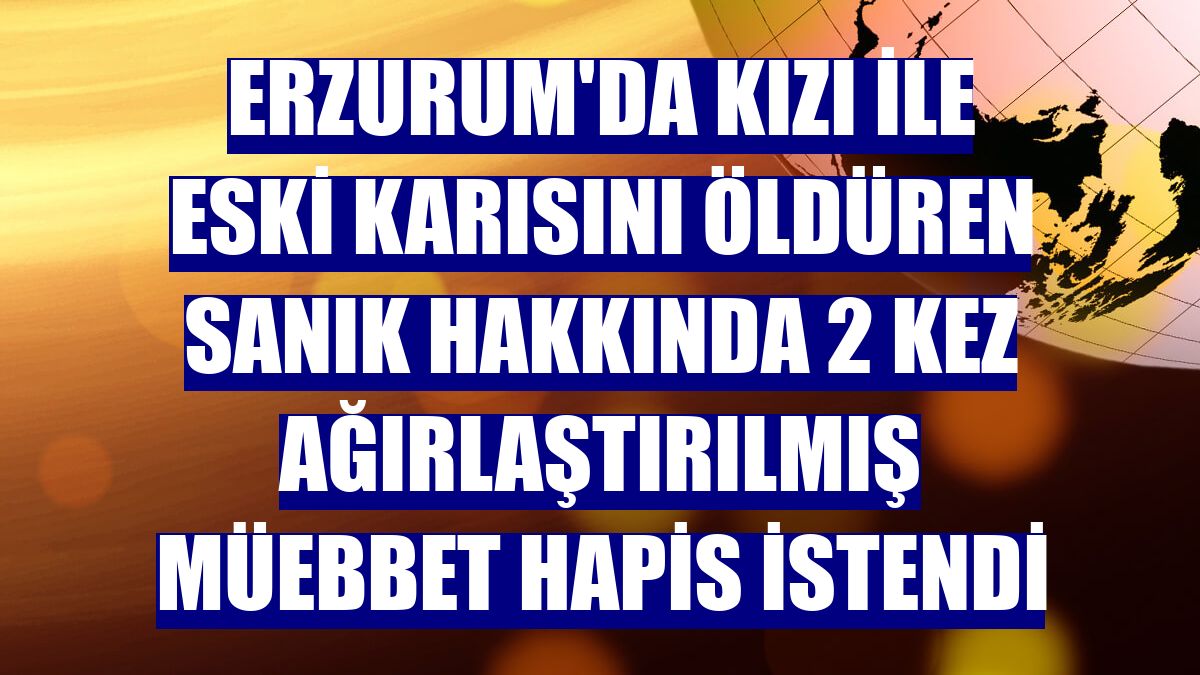 Erzurum'da kızı ile eski karısını öldüren sanık hakkında 2 kez ağırlaştırılmış müebbet hapis istendi
