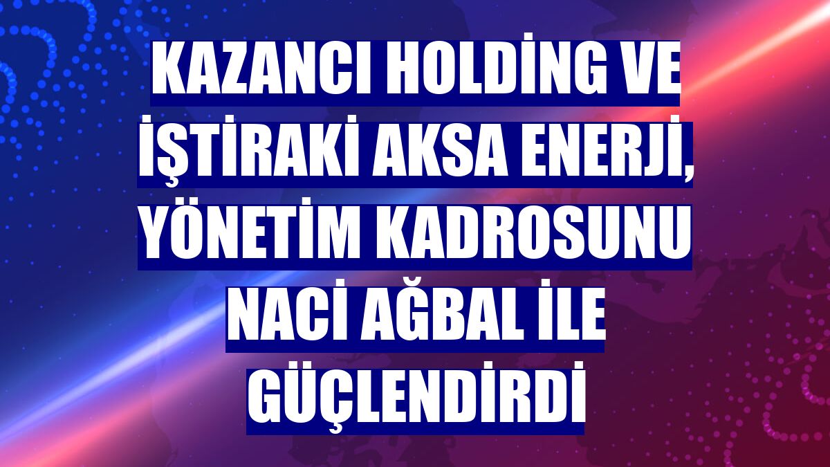 Kazancı Holding ve iştiraki Aksa Enerji, yönetim kadrosunu Naci Ağbal ile güçlendirdi