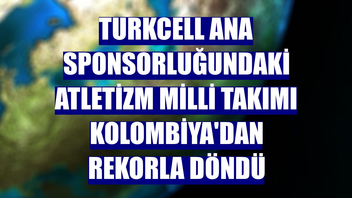 Turkcell ana sponsorluğundaki Atletizm Milli Takımı Kolombiya'dan rekorla döndü