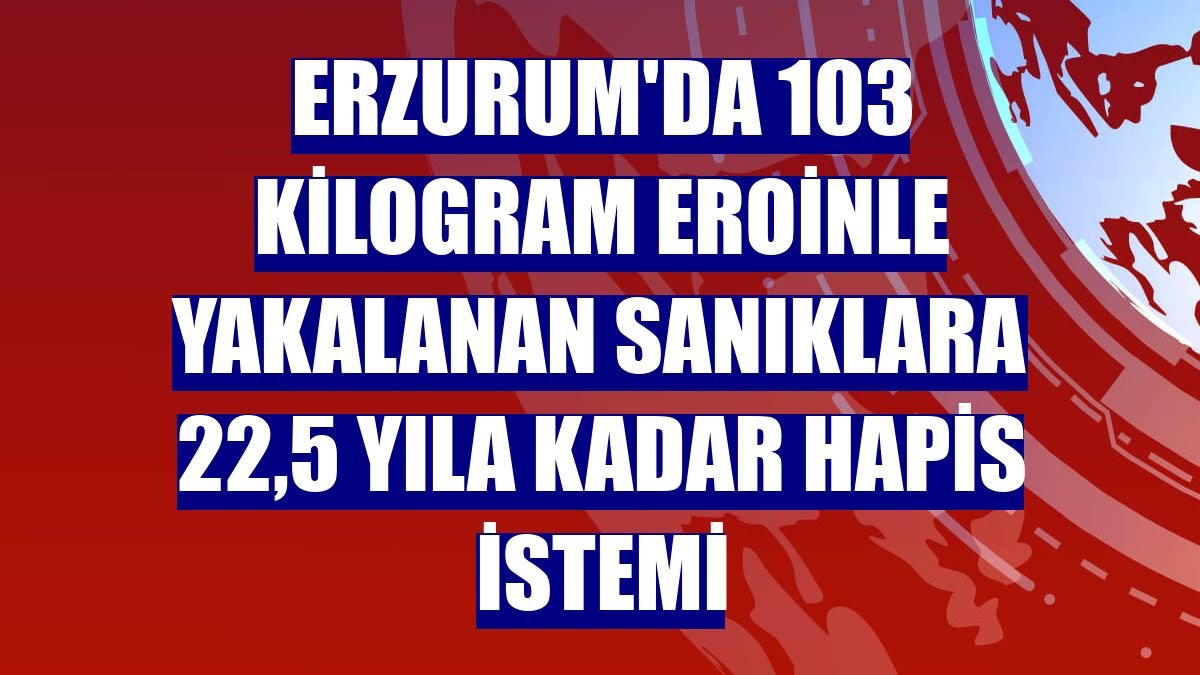 Erzurum'da 103 kilogram eroinle yakalanan sanıklara 22,5 yıla kadar hapis istemi