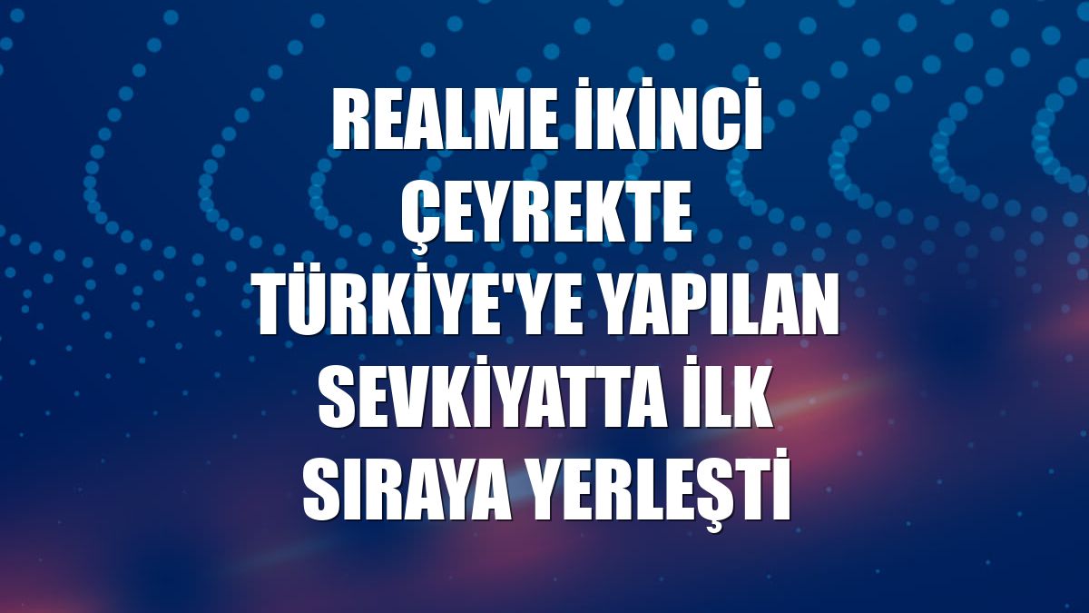 Realme ikinci çeyrekte Türkiye'ye yapılan sevkiyatta ilk sıraya yerleşti