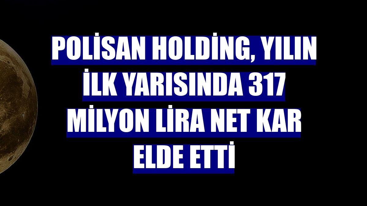 Polisan Holding, yılın ilk yarısında 317 milyon lira net kar elde etti