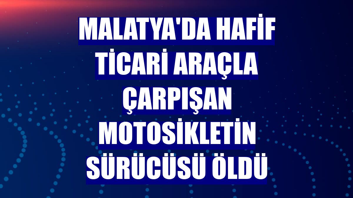 Malatya'da hafif ticari araçla çarpışan motosikletin sürücüsü öldü