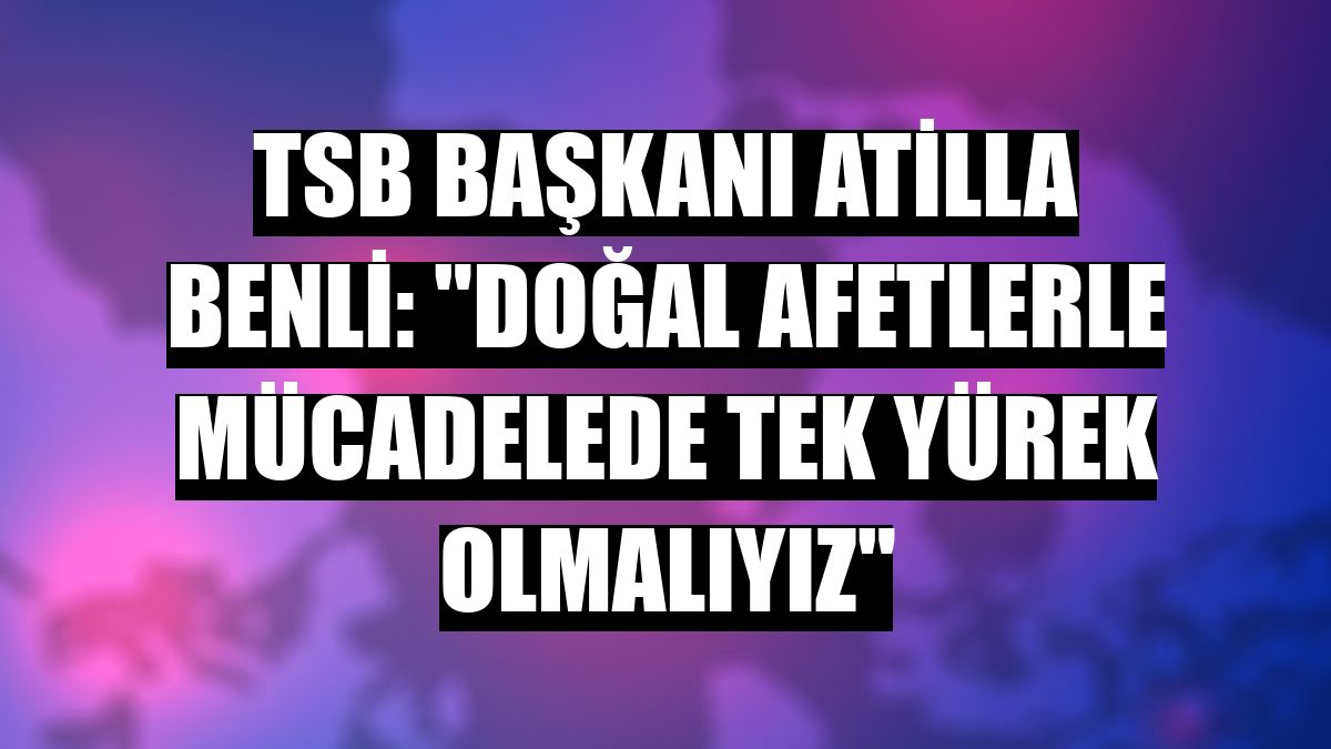 TSB Başkanı Atilla Benli: 'Doğal afetlerle mücadelede tek yürek olmalıyız'