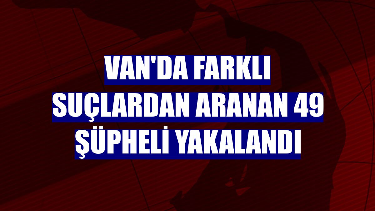 Van'da farklı suçlardan aranan 49 şüpheli yakalandı