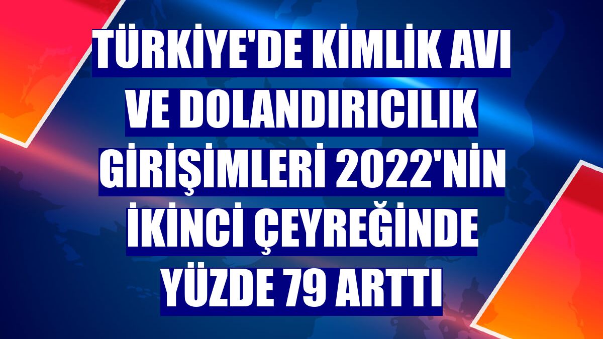 Türkiye'de kimlik avı ve dolandırıcılık girişimleri 2022'nin ikinci çeyreğinde yüzde 79 arttı