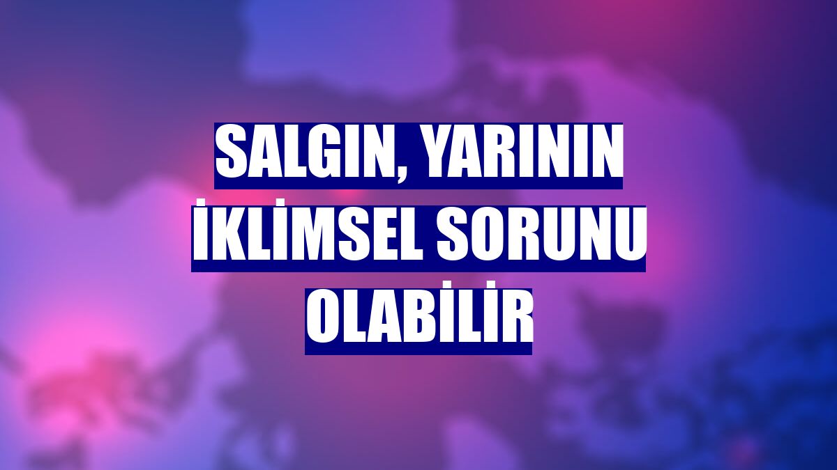 Salgın, yarının iklimsel sorunu olabilir