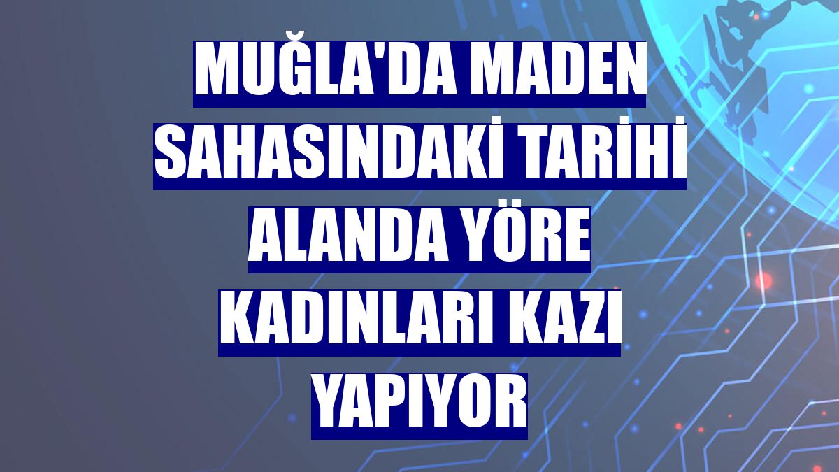 Muğla'da maden sahasındaki tarihi alanda yöre kadınları kazı yapıyor