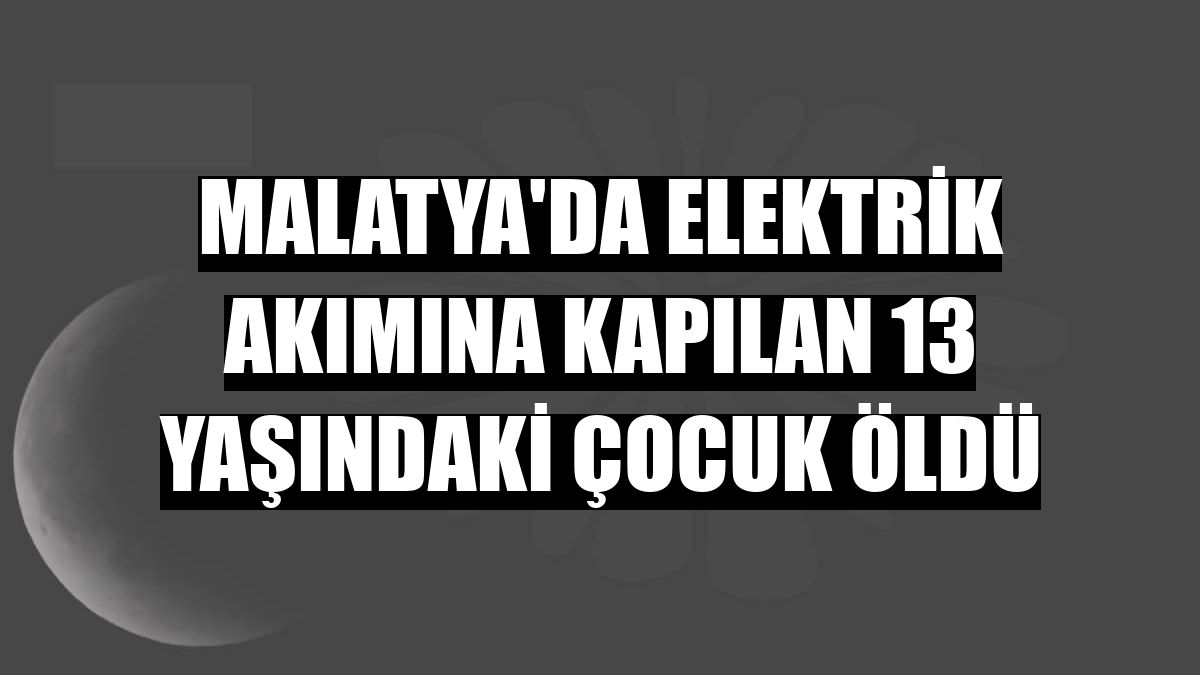 Malatya'da elektrik akımına kapılan 13 yaşındaki çocuk öldü