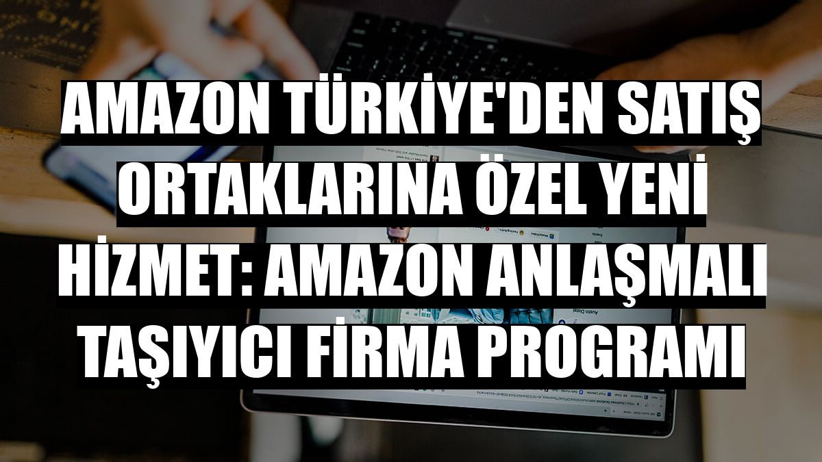 Amazon Türkiye'den satış ortaklarına özel yeni hizmet: Amazon Anlaşmalı Taşıyıcı Firma Programı