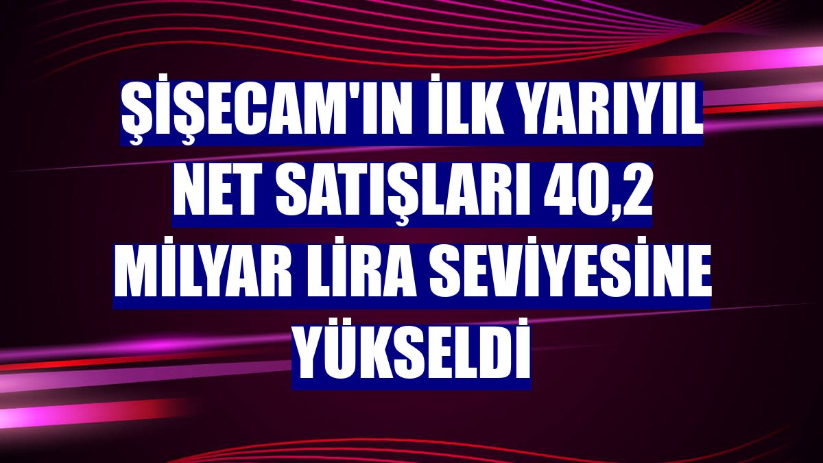 Şişecam'ın ilk yarıyıl net satışları 40,2 milyar lira seviyesine yükseldi