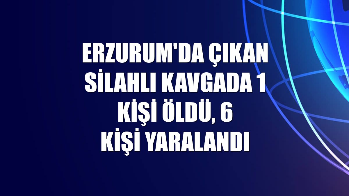 Erzurum'da çıkan silahlı kavgada 1 kişi öldü, 6 kişi yaralandı