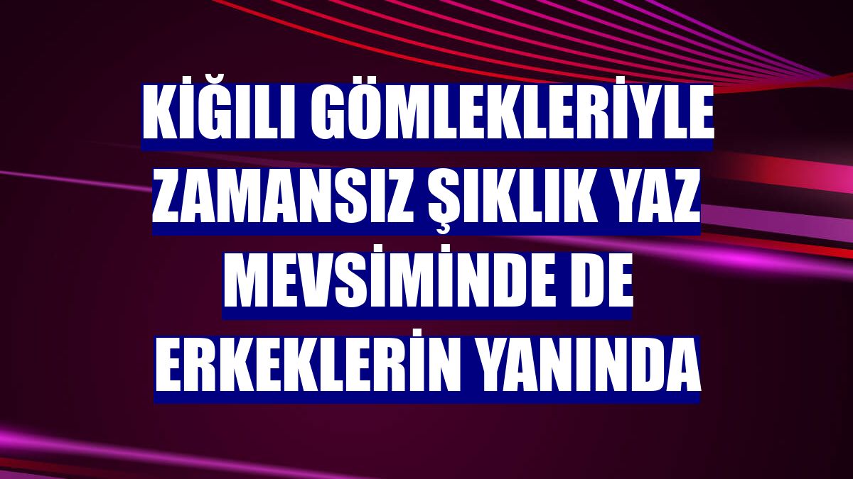 Kiğılı gömlekleriyle zamansız şıklık yaz mevsiminde de erkeklerin yanında