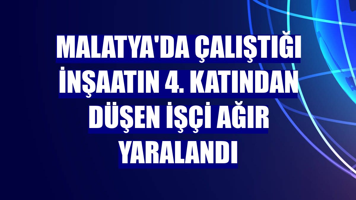 Malatya'da çalıştığı inşaatın 4. katından düşen işçi ağır yaralandı